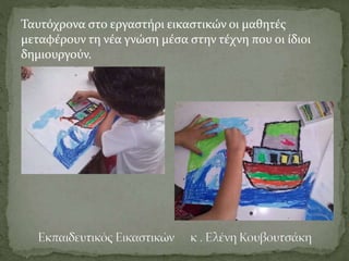 Ταυτόχρονα στο εργαστήρι εικαστικών οι μαθητές
μεταφέρουν τη νέα γνώση μέσα στην τέχνη που οι ίδιοι
δημιουργούν.
 