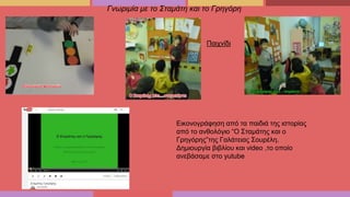 Γνωριμία με το Σταμάτη και το Γρηγόρη
Παιχνίδι
Εικονογράφηση από τα παιδιά της ιστορίας
από το ανθολόγιο “Ο Σταμάτης και ο
Γρηγόρης”της Γαλάτειας Σουρέλη.
Δημιουργία βιβλίου και video ,το οποίο
ανεβάσαμε στο yutube
 