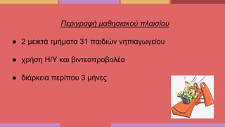 Περιγραφή μαθησιακού πλαισίου
● 2 μεικτά τμήματα 31 παιδιών νηπιαγωγείου
● χρήση Η/Υ και βιντεοπροβολέα
● διάρκεια περίπου 3 μήνες
 