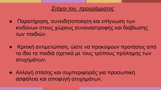 Στόχοι του προγράμματος
● Παρατήρηση, συνειδητοποίηση και επίγνωση των
κινδύνων στους χώρους συναναστροφής και διαβίωσης
των παιδιών.
● Κριτική αντιμετώπιση, ώστε να προκύψουν προτάσεις από
τα ίδια τα παιδιά σχετικά με τους τρόπους πρόληψης των
ατυχημάτων.
● Αλλαγή στάσης και συμπεριφοράς για προσωπική
ασφάλεια και αποφυγή ατυχημάτων.
 
