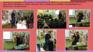 Διοργάνωση σεμιναρίου στους γονείς, σε συνεργασία με το ΕΚΑΒ και το 47ο Νηπιαγωγείο Ηρακλείου με
θέμα:”Πρώτες Βοήθειες σε παιδιά . Εισηγητές ήταν ο διευθυντής του ΕΚΑΒ κ.Γιαννακουδάκης και ο
διασώστης κ. Σωτηρόπουλος.
 