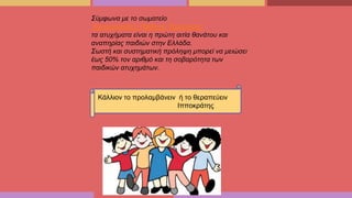 Κάλλιον το προλαμβάνειν ή το θεραπεύειν
Ιπποκράτης
Σύμφωνα με το σωματείο
“Αντιμετώπισης Παιδικού Τραύματος”
τα ατυχήματα είναι η πρώτη αιτία θανάτου και
αναπηρίας παιδιών στην Ελλάδα.
Σωστή και συστηματική πρόληψη μπορεί να μειώσει
έως 50% τον αριθμό και τη σοβαρότητα των
παιδικών ατυχημάτων.
 