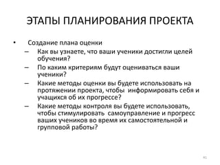41
ЭТАПЫ ПЛАНИРОВАНИЯ ПРОЕКТА
• Создание плана оценки
– Как вы узнаете, что ваши ученики достигли целей
обучения?
– По каким критериям будут оцениваться ваши
ученики?
– Какие методы оценки вы будете использовать на
протяжении проекта, чтобы информировать себя и
учащихся об их прогрессе?
– Какие методы контроля вы будете использовать,
чтобы стимулировать самоуправление и прогресс
ваших учеников во время их самостоятельной и
групповой работы?
 