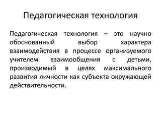 Педагогическая технология
Педагогическая технология – это научно
обоснованный выбор характера
взаимодействия в процессе организуемого
учителем взаимообщения с детьми,
производимый в целях максимального
развития личности как субъекта окружающей
действительности.
 