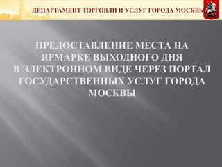 ДЕПАРТАМЕНТ ТОРГОВЛИ И УСЛУГ ГОРОДА МОСКВЫ
ПРЕДОСТАВЛЕНИЕ МЕСТА НА
ЯРМАРКЕ ВЫХОДНОГО ДНЯ
В ЭЛЕКТРОННОМ ВИДЕ ЧЕРЕЗ ПОРТАЛ
ГОСУДАРСТВЕННЫХ УСЛУГ ГОРОДА
МОСКВЫ
 