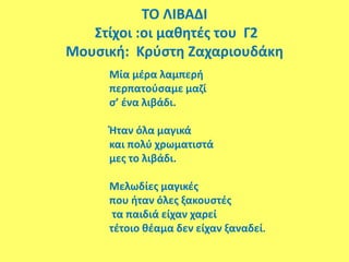ΤΟ ΛΙΒΑΔΙ
Στίχοι :οι μαθητές του Γ2
Μουσική: Κρύστη Ζαχαριουδάκη
Μία μέρα λαμπερή
περπατούσαμε μαζί
σ’ ένα λιβάδι.
Ήταν όλα μαγικά
και πολύ χρωματιστά
μες το λιβάδι.
Μελωδίες μαγικές
που ήταν όλες ξακουστές
τα παιδιά είχαν χαρεί
τέτοιο θέαμα δεν είχαν ξαναδεί.
 