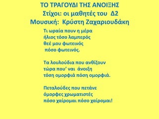 ΤΟ ΤΡΑΓΟΥΔΙ ΤΗΣ ΑΝΟΙΞΗΣ
Στίχοι: οι μαθητές του Δ2
Μουσική: Κρύστη Ζαχαριουδάκη
Τι ωραία πουν η μέρα
ήλιος τόσο λαμπερός
θεέ μου φωτεινός
πόσο φωτεινός.
Τα λουλούδια που ανθίζουν
τώρα που’ ναι άνοιξη
τόση ομορφιά πόση ομορφιά.
Πεταλούδες που πετάνε
όμορφες χρωματιστές
πόσο χαίρομαι πόσο χαίρομαι!
 
