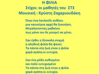 Η ΦΙΛΙΑ
Στίχοι: οι μαθητές του ΣΤ3
Μουσική : Κρύστη Ζαχαριουδάκη
Όταν ένα λουλούδι ανθίσει
μια καινούρια αρχή θα ξεκινήσει.
Μεγαλώνοντας μαθαίνει
πως μόνο του δε μπορεί να μένει.
Σαν έρθει η δύσκολη στιγμή
η αληθινή φιλία θα φανεί.
Τα πάντα στη ζωή είναι η φιλία
χαρά αγάπη κι ευτυχία.
Σαν ένα ρόδο ανθισμένο
και πολύ ευτυχισμένο
Τα πάντα στη ζωή είναι η φιλία
χαρά αγάπη κι ευτυχία.
 