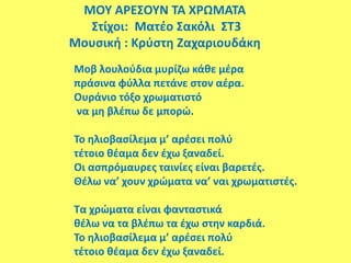 ΜΟΥ ΑΡΕΣΟΥΝ ΤΑ ΧΡΩΜΑΤΑ
Στίχοι: Ματέο Σακόλι ΣΤ3
Μουσική : Κρύστη Ζαχαριουδάκη
Μοβ λουλούδια μυρίζω κάθε μέρα
πράσινα φύλλα πετάνε στον αέρα.
Ουράνιο τόξο χρωματιστό
να μη βλέπω δε μπορώ.
Το ηλιοβασίλεμα μ’ αρέσει πολύ
τέτοιο θέαμα δεν έχω ξαναδεί.
Οι ασπρόμαυρες ταινίες είναι βαρετές.
Θέλω να’ χουν χρώματα να’ ναι χρωματιστές.
Τα χρώματα είναι φανταστικά
θέλω να τα βλέπω τα έχω στην καρδιά.
Το ηλιοβασίλεμα μ’ αρέσει πολύ
τέτοιο θέαμα δεν έχω ξαναδεί.
 