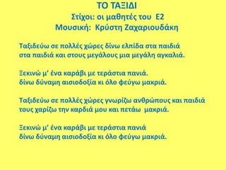 ΤΟ ΤΑΞΙΔΙ
Στίχοι: οι μαθητές του Ε2
Μουσική: Κρύστη Ζαχαριουδάκη
Ταξιδεύω σε πολλές χώρες δίνω ελπίδα στα παιδιά
στα παιδιά και στους μεγάλους μια μεγάλη αγκαλιά.
Ξεκινώ μ’ ένα καράβι με τεράστια πανιά.
δίνω δύναμη αισιοδοξία κι όλο φεύγω μακριά.
Ταξιδεύω σε πολλές χώρες γνωρίζω ανθρώπους και παιδιά
τους χαρίζω την καρδιά μου και πετάω μακριά.
Ξεκινώ μ’ ένα καράβι με τεράστια πανιά
δίνω δύναμη αισιοδοξία κι όλο φεύγω μακριά.
 
