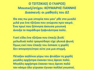 Ο ΤΖΙΤΖΙΚΑΣ( Ο ΓΛΑΡΟΣ)
Μουσική/στίχοι: ΚΟΥΜΑΡΗΣ ΓΙΑΝΝΗΣ
Διασκευή: οι μαθητές του Δ2
Θα σας πω μια ιστορία που μου’ ρθε στο μυαλό
μιλά για ένα τζίτζικα που γνώρισα πριν καιρό.
Ένα πρωί που ξύπνησα άκουσα μουσική
άνοιξα το παράθυρο ξαφνιάστηκα πολύ.
Γιατί είδα ένα τζίτζικα που έπαιζε βιολί
μελωδικά πολύ τραγούδαγε είχε γλυκιά φωνή
Όμως εκεί που έπαιζε του έσπασε η χορδή
δεν απογοητεύτηκε ούτε για μια στιγμή.
Πέταξαν αηδόνια γύρω του φτιάξαν τη χορδή
μεγάλη ορχήστρα έκαναν τους άρεσε πολύ.
Μεγάλη ορχήστρα έκαναν τους άρεσε πολύ
τον κόσμο όλο γύρισαν έγιναν πολλοί γνωστοί.
 