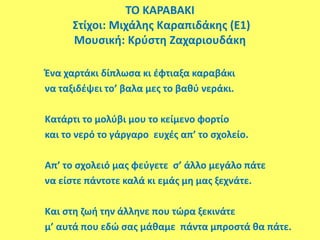 ΤΟ ΚΑΡΑΒΑΚΙ
Στίχοι: Μιχάλης Καραπιδάκης (E1)
Μουσική: Κρύστη Ζαχαριουδάκη
Ένα χαρτάκι δίπλωσα κι έφτιαξα καραβάκι
να ταξιδέψει το’ βαλα μες το βαθύ νεράκι.
Κατάρτι το μολύβι μου το κείμενο φορτίο
και το νερό το γάργαρο ευχές απ’ το σχολείο.
Απ’ το σχολειό μας φεύγετε σ’ άλλο μεγάλο πάτε
να είστε πάντοτε καλά κι εμάς μη μας ξεχνάτε.
Και στη ζωή την άλληνε που τώρα ξεκινάτε
μ’ αυτά που εδώ σας μάθαμε πάντα μπροστά θα πάτε.
 