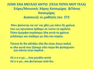 ΛΕΜΕ ΕΝΑ ΜΕΓΑΛΟ ΑΝΤΙΟ (ΓΕΛΑ ΠΟΥΛΙ ΜΟΥ ΓΕΛΑ)
Στίχοι/Μουσική: Χάρης Κατσιμίχας &Πάνος
Κατσιμίχας
Διασκευή: οι μαθητές του ΣΤ2
Μου φαίνεται σα να’ ναι χθες μα πάνε έξι χρόνια
που ως πρωτάκια ήρθαμε σε τούτο το σχολείο.
Πόσο όμορφα περάσαμε όλα αυτά τα χρόνια
γελάσαμε και παίξαμε με όλη την παρέα.
Τίποτα δε θα αλλάξει όλα θα είναι όπως παλιά
κι όλα αυτά που ζήσαμε εδώ πέρα θα φυλαχτούν
για πάντα στην καρδιά .
Λέ-ε-ε-ε-με…. ένα μεγάλο αντίο
Λέ-ε-ε-με…και φεύγουμε από δω.
 