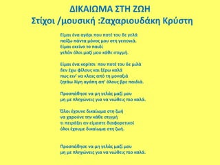 ΔΙΚΑΙΩΜΑ ΣΤΗ ΖΩΗ
Στίχοι /μουσική :Ζαχαριουδάκη Κρύστη
Είμαι ένα αγόρι που ποτέ του δε γελά
παίζω πάντα μόνος μου στη γειτονιά.
Είμαι εκείνο το παιδί
γελάν όλοι μαζί μου κάθε στιγμή.
Είμαι ένα κορίτσι που ποτέ του δε μιλά
δεν έχω φίλους και ξέρω καλά
πως ειν’ να κλαις από τη μοναξιά
ζητάω λίγη αγάπη απ’ όλους βρε παιδιά.
Προσπάθησε να μη γελάς μαζί μου
μη με πληγώνεις για να νιώθεις πιο καλά.
Όλοι έχουνε δικαίωμα στη ζωή
να χαρούνε την κάθε στιγμή
τι πειράζει αν είμαστε διαφορετικοί
όλοι έχουμε δικαίωμα στη ζωή.
Προσπάθησε να μη γελάς μαζί μου
μη με πληγώνεις για να νιώθεις πιο καλά.
 