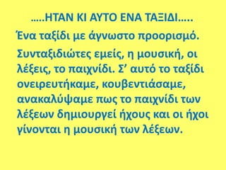 …..ΗΤΑΝ ΚΙ ΑΥΤΟ ΕΝΑ ΤΑΞΙΔΙ…..
Ένα ταξίδι με άγνωστο προορισμό.
Συνταξιδιώτες εμείς, η μουσική, οι
λέξεις, το παιχνίδι. Σ’ αυτό το ταξίδι
ονειρευτήκαμε, κουβεντιάσαμε,
ανακαλύψαμε πως το παιχνίδι των
λέξεων δημιουργεί ήχους και οι ήχοι
γίνονται η μουσική των λέξεων.
 