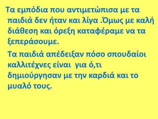Τα εμπόδια που αντιμετώπισα με τα
παιδιά δεν ήταν και λίγα .Όμως με καλή
διάθεση και όρεξη καταφέραμε να τα
ξεπεράσουμε.
Τα παιδιά απέδειξαν πόσο σπουδαίοι
καλλιτέχνες είναι για ό,τι
δημιούργησαν με την καρδιά και το
μυαλό τους.
 