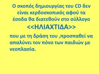 Ο σκοπός δημιουργίας του CD δεν
είναι κερδοσκοπικός αφού τα
έσοδα θα διατεθούν στο σύλλογο
<<ΗΛΙΑΧΤΙΔΑ>>
που με τη δράση του ,προσπαθεί να
απαλύνει τον πόνο των παιδιών με
νεοπλασία.
 