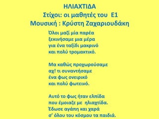 ΗΛΙΑΧΤΙΔΑ
Στίχοι: οι μαθητές του Ε1
Μουσική : Κρύστη Ζαχαριουδάκη
Όλοι μαζί μία παρέα
ξεκινήσαμε μια μέρα
για ένα ταξίδι μακρινό
και πολύ τρομακτικό.
Μα καθώς προχωρούσαμε
αχ! τι συναντήσαμε
ένα φως ονειρικό
και πολύ φωτεινό.
Αυτό το φως ήταν ελπίδα
που έμοιαζε με ηλιαχτίδα.
Έδωσε αγάπη και χαρά
σ’ όλου του κόσμου τα παιδιά.
 
