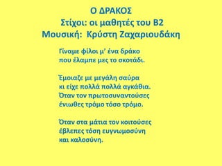 Ο ΔΡΑΚΟΣ
Στίχοι: οι μαθητές του Β2
Μουσική: Κρύστη Ζαχαριουδάκη
Γίναμε φίλοι μ’ ένα δράκο
που έλαμπε μες το σκοτάδι.
Έμοιαζε με μεγάλη σαύρα
κι είχε πολλά πολλά αγκάθια.
Όταν τον πρωτοσυναντούσες
ένιωθες τρόμο τόσο τρόμο.
Όταν στα μάτια τον κοιτούσες
έβλεπες τόση ευγνωμοσύνη
και καλοσύνη.
 