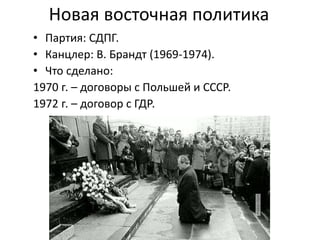 Новая восточная политика
• Партия: СДПГ.
• Канцлер: В. Брандт (1969-1974).
• Что сделано:
1970 г. – договоры с Польшей и СССР.
1972 г. – договор с ГДР.
 
