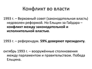 Конфликт во власти
1993 г. – Верховный совет (законодательная власть)
недоволен реформой. Но Ельцин за Гайдара –
конфликт между законодательной и
исполнительной властью.
1993 г. – референдум. 59% доверяют президенту.
октябрь 1993 г. – вооружённые столкновения
между парламентом и правительством. Победа
Ельцина.
 