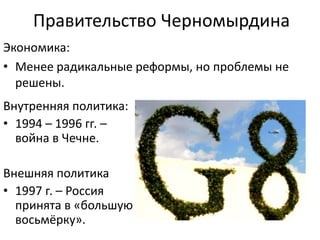 Правительство Черномырдина
Внутренняя политика:
• 1994 – 1996 гг. –
война в Чечне.
Внешняя политика
• 1997 г. – Россия
принята в «большую
восьмёрку».
Экономика:
• Менее радикальные реформы, но проблемы не
решены.
 