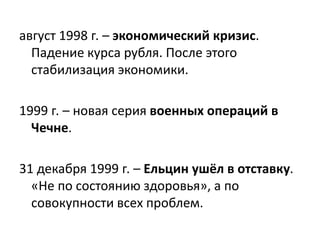 август 1998 г. – экономический кризис.
Падение курса рубля. После этого
стабилизация экономики.
1999 г. – новая серия военных операций в
Чечне.
31 декабря 1999 г. – Ельцин ушёл в отставку.
«Не по состоянию здоровья», а по
совокупности всех проблем.
 