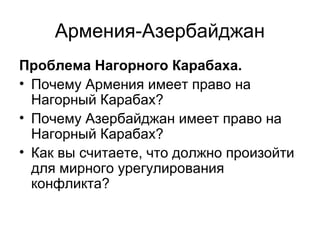 Армения-Азербайджан
Проблема Нагорного Карабаха.
• Почему Армения имеет право на
Нагорный Карабах?
• Почему Азербайджан имеет право на
Нагорный Карабах?
• Как вы считаете, что должно произойти
для мирного урегулирования
конфликта?
 