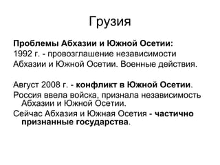 Грузия
Проблемы Абхазии и Южной Осетии:
1992 г. - провозглашение независимости
Абхазии и Южной Осетии. Военные действия.
Август 2008 г. - конфликт в Южной Осетии.
Россия ввела войска, признала независимость
Абхазии и Южной Осетии.
Сейчас Абхазия и Южная Осетия - частично
признанные государства.
 