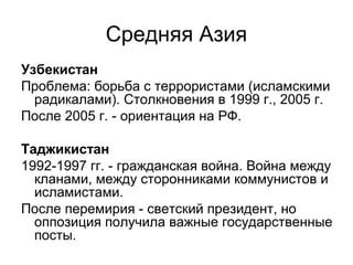 Средняя Азия
Узбекистан
Проблема: борьба с террористами (исламскими
радикалами). Столкновения в 1999 г., 2005 г.
После 2005 г. - ориентация на РФ.
Таджикистан
1992-1997 гг. - гражданская война. Война между
кланами, между сторонниками коммунистов и
исламистами.
После перемирия - светский президент, но
оппозиция получила важные государственные
посты.
 