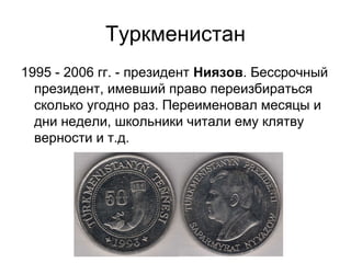 Туркменистан
1995 - 2006 гг. - президент Ниязов. Бессрочный
президент, имевший право переизбираться
сколько угодно раз. Переименовал месяцы и
дни недели, школьники читали ему клятву
верности и т.д.
 