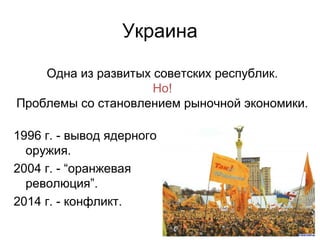 Украина
1996 г. - вывод ядерного
оружия.
2004 г. - “оранжевая
революция”.
2014 г. - конфликт.
Одна из развитых советских республик.
Но!
Проблемы со становлением рыночной экономики.
 