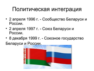 Политическая интеграция
• 2 апреля 1996 г. - Сообщество Беларуси и
России.
• 2 апреля 1997 г. - Союз Беларуси и
России.
• 8 декабря 1999 г. - Союзное государство
Беларуси и России.
 