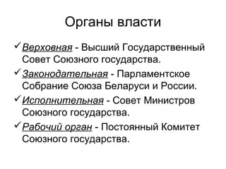 Органы власти
Верховная - Высший Государственный
Совет Союзного государства.
Законодательная - Парламентское
Собрание Союза Беларуси и России.
Исполнительная - Совет Министров
Союзного государства.
Рабочий орган - Постоянный Комитет
Союзного государства.
 