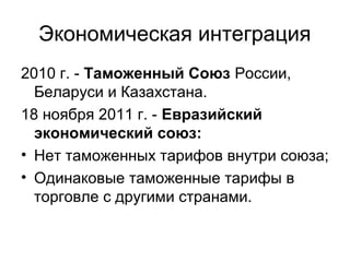 Экономическая интеграция
2010 г. - Таможенный Союз России,
Беларуси и Казахстана.
18 ноября 2011 г. - Евразийский
экономический союз:
• Нет таможенных тарифов внутри союза;
• Одинаковые таможенные тарифы в
торговле с другими странами.
 