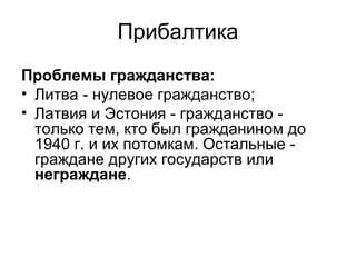 Прибалтика
Проблемы гражданства:
• Литва - нулевое гражданство;
• Латвия и Эстония - гражданство -
только тем, кто был гражданином до
1940 г. и их потомкам. Остальные -
граждане других государств или
неграждане.
 