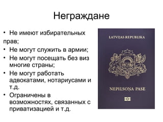 Неграждане
• Не имеют избирательных
прав;
• Не могут служить в армии;
• Не могут посещать без виз
многие страны;
• Не могут работать
адвокатами, нотариусами и
т.д.
• Ограничены в
возможностях, связанных с
приватизацией и т.д.
 
