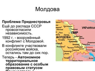 Молдова
Проблема Приднестровья
Ещё до распада СССР
провозгласили
независимость.
1992 г. - вооружённый
конфликт с Молдовой.
В конфликте участвовали
российские войска,
остались там до сих пор.
Теперь - Автономное
территориальное
образование с особым
правовым статусом
 