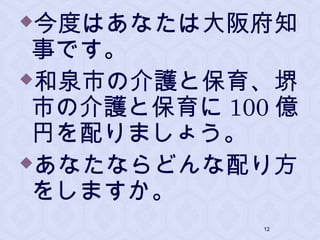 今度はあなたは大阪府知
事です。
和泉市の介護と保育、堺
市の介護と保育に 100 億
円を配りましょう。
あなたならどんな配り方
をしますか。
12
 