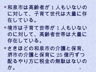 和泉市は高齢者が 1 人もいないの
に対して、子育て世代は大量に存
在している。
境市は子育て世帯が 1 人もいない
のに対して、高齢者世帯は大量に
存在している。
さきほどの和泉市の介護と保育、
堺市の介護と保育に 25 億円ずつ
配るやり方に税金の無駄はないの
か。 14
 