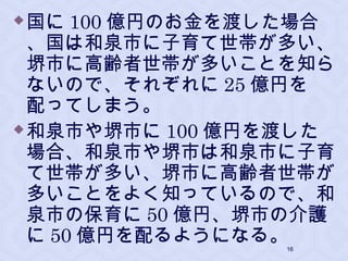国に 100 億円のお金を渡した場合
、国は和泉市に子育て世帯が多い、
堺市に高齢者世帯が多いことを知ら
ないので、それぞれに 25 億円を
配ってしまう。
和泉市や堺市に 100 億円を渡した
場合、和泉市や堺市は和泉市に子育
て世帯が多い、堺市に高齢者世帯が
多いことをよく知っているので、和
泉市の保育に 50 億円、堺市の介護
に 50 億円を配るようになる。16
 