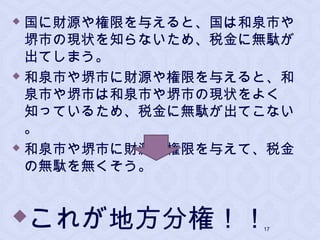  国に財源や権限を与えると、国は和泉市や
堺市の現状を知らないため、税金に無駄が
出てしまう。
 和泉市や堺市に財源や権限を与えると、和
泉市や堺市は和泉市や堺市の現状をよく
知っているため、税金に無駄が出てこない
。
 和泉市や堺市に財源や権限を与えて、税金
の無駄を無くそう。
これが地方分権！！17
 