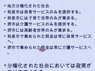  地方分権化された社会
 和泉市は保育サービスのみを提供する。
 和泉市には子育て世帯のみが集まる。
 堺市は介護サービスのみを提供する。
 堺市には高齢者世帯のみが集まる。
 和泉市で集められた税金は常に保育サービス
へ。
 堺市で集められた税金は常に介護サービスへ
。
分権化された社会においては政策が18
 