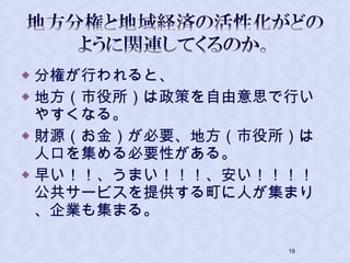  分権が行われると、
 地方（市役所）は政策を自由意思で行い
やすくなる。
 財源（お金）が必要、地方（市役所）は
人口を集める必要性がある。
 早い！！、うまい！！！、安い！！！！
公共サービスを提供する町に人が集まり
、企業も集まる。
19
 