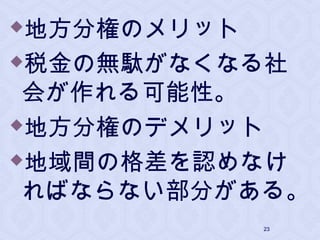地方分権のメリット
税金の無駄がなくなる社
会が作れる可能性。
地方分権のデメリット
地域間の格差を認めなけ
ればならない部分がある。
23
 