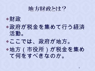 財政
政府が税金を集めて行う経済
活動。
ここでは、政府が地方。
地方（市役所）が税金を集め
て何をすべきなのか。
3
 