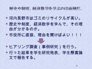  河内長野市はゴミのリサイクルが高い。
 歴史や制度、経済数学を学んで、その理
由が分かるのか。
 市役所に直接、理由を聞けばよい！！！
 ヒアリング調査（事例研究）を行う。
 行った結果を学生研究発表、学生懸賞論
文で報告する。
31
 