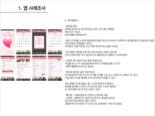 1. 앱 사례조사
6. 매직캘린더
!
-맨처음 화면
달력에 회색으로 체크되어있는것은 나의 생리 예측일
파란선은 가임기
보라색별은 배란일이다
!
-생리 시작일을 누르면 예정일에서 빨간색으로 바뀌면서 언제까지 생리를 할건지 예상하여 설정
하트모양은 관계일을 나타냄
약모양은 약을 먹은날 또는 약을 먹어야 하는날을 나타냄
!
-맨 아래의 버튼을 보면 임신 테스트라는 부분이 있는데
진짜 간편하게만 하고 참고하기도 힘들정도로 정확도가 낮아보였다.
!
-오른쪽 맨 아래의 러브 톡톡 부분에서는
가입을 하고나서 성인임을 확인하면 이 부분을 읽을 수 있다
그렇게 활발해 보이지는 않았다
!
-맨아래 버튼중 설정 부분에서는
주기설정에서 직접 자신이 주기를 선택할 수도 있고 자동으로 선택되기도 한다.
다음 생리기간을 예측해 주어 편리하게 이용할 수 있다
!
생리 예츨기간에 알람도 할 수 있어 대비하기 좋았다.
암호를 설정할 수 있어 나의 일기장 같은 느낌도 좋았다
또 데이터를 다른 곳으로 보낼 수 있다.
!
-좋은점 : 사용자중심의 간편하고 편리한 사용
-나쁜점 : 정확하지도 않은 임신테스트 방법을 넣은점,
핑크색이지만 예쁘지 않은 디자인
(앱클릭하기전 부분과 기다리는 중, 암호부분, 커뮤니티 등등)
 