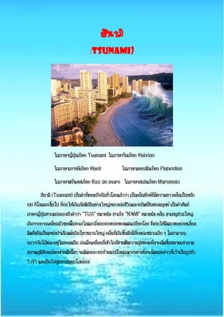 สึนามิ
(TSUNAMI)
ในภาษาญี่ปุ่นเรียก Tsunami ในภาษาจีนเรียก Haixiao
ในภาษาเกาหลีเรียก Haeil ในภาษาเยอรมันเรียก Flutwellen
ในภาษาฝรั่งเศสเรียก Raz de mare ในภาษาสเปนเรียก Maremoto
สึนามิ (Tsunami) เป็นคาที่ยอมรับกันทั่วโลกแล้วว่า เป็นคลื่นยักษ์ที่มีความยาวคลื่นเป็นหลัก
100 กิโลเมตรขึ้นไป ที่ก่อให้เกิดภัยพิบัติอย่างใหญ่หลวงต่อชีวิตและทรัพย์สินของมนุษย์ เป็นคาศัพท์
ภาษาญี่ปุ่นหากแปลตรงตัวคาว่า “TUS” หมายถึง ท่าเรือ “NAMI” หมายถึง คลื่น สาเหตุส่วนใหญ่
เกิดจากการเคลื่อนตัวของพื้นทะเลในแนวดิ่งตรงรอยต่อของแผ่นเปลือกโลก ซึ่งก่อให้มีแนวของรอยเลื่อน
มีพลังอันเป็นแหล่งกาเนิดแผ่นดินไหวขนาดใหญ่ คลื่นที่เกิดขึ้นมักมีลักษณะขนาดเล็ก ๆ ไม่สามารถ
ตรวจวัดได้ขณะอยู่ในทะเลเปิด ต่อเมื่อเคลื่อนที่เข้าใกล้ชายฝั่งความสูงของคลื่นจะเพิ่มขึ้นหลายเท่าตาม
สภาพภูมิลักษณ์ของชายฝั่งนั้นๆ จนมีผลกระทบร้ายแรงโดยเฉพาะอย่างยิ่งจะมีผลต่ออ่าวที่เว้าเป็นรูปตัว
วี (V) และเปิดไปสู่มหาสมุทรโดยตรง
 