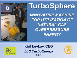 Kiril Levkov, CEO
LLC TurboEnergy
2015
TurboSphere
INNOVATIVE MACHINE
FOR UTILIZATION OF
NATURAL GAS
OVERPRESSURE
ENERGY
 